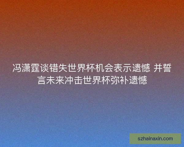 冯潇霆谈错失世界杯机会表示遗憾 并誓言未来冲击世界杯弥补遗憾
