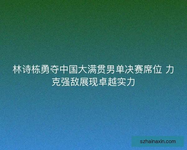 林诗栋勇夺中国大满贯男单决赛席位 力克强敌展现卓越实力