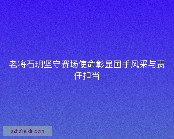 老将石玥坚守赛场使命彰显国手风采与责任担当