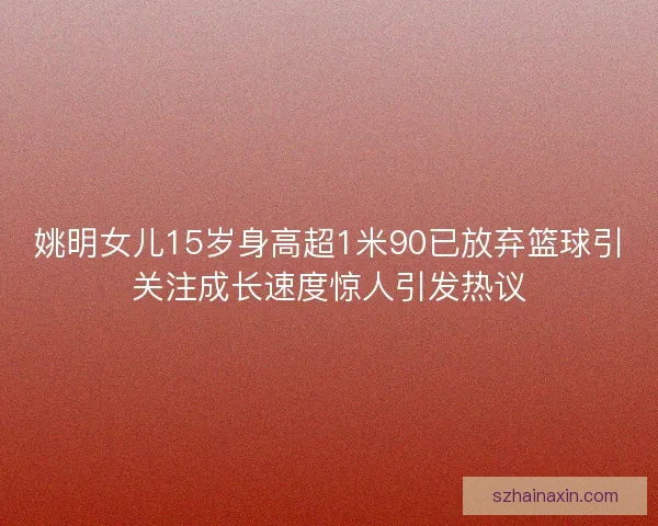 姚明女儿15岁身高超1米90已放弃篮球引关注成长速度惊人引发热议